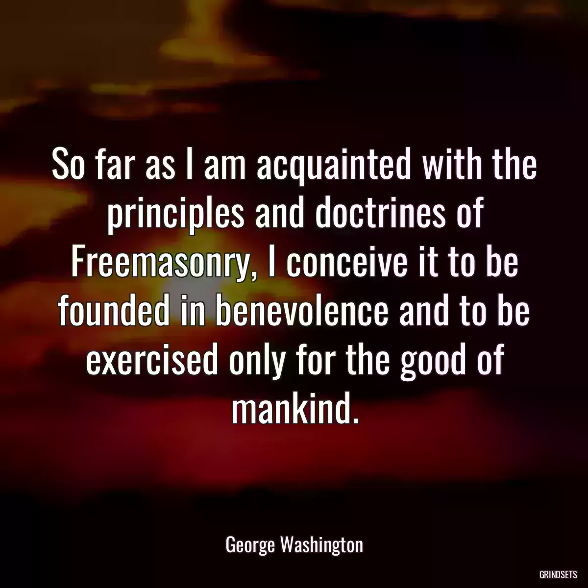 So far as I am acquainted with the principles and doctrines of Freemasonry, I conceive it to be founded in benevolence and to be exercised only for the good of mankind.