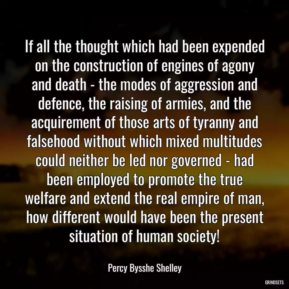 If all the thought which had been expended on the construction of engines of agony and death - the modes of aggression and defence, the raising of armies, and the acquirement of those arts of tyranny and falsehood without which mixed multitudes could neither be led nor governed - had been employed to promote the true welfare and extend the real empire of man, how different would have been the present situation of human society!