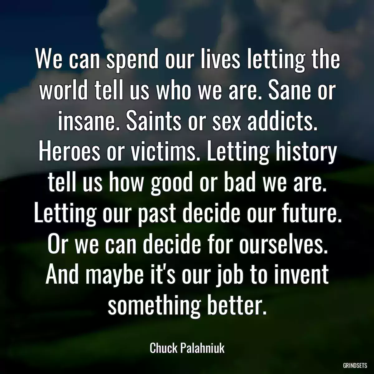 We can spend our lives letting the world tell us who we are. Sane or insane. Saints or sex addicts. Heroes or victims. Letting history tell us how good or bad we are. Letting our past decide our future. Or we can decide for ourselves. And maybe it\'s our job to invent something better.