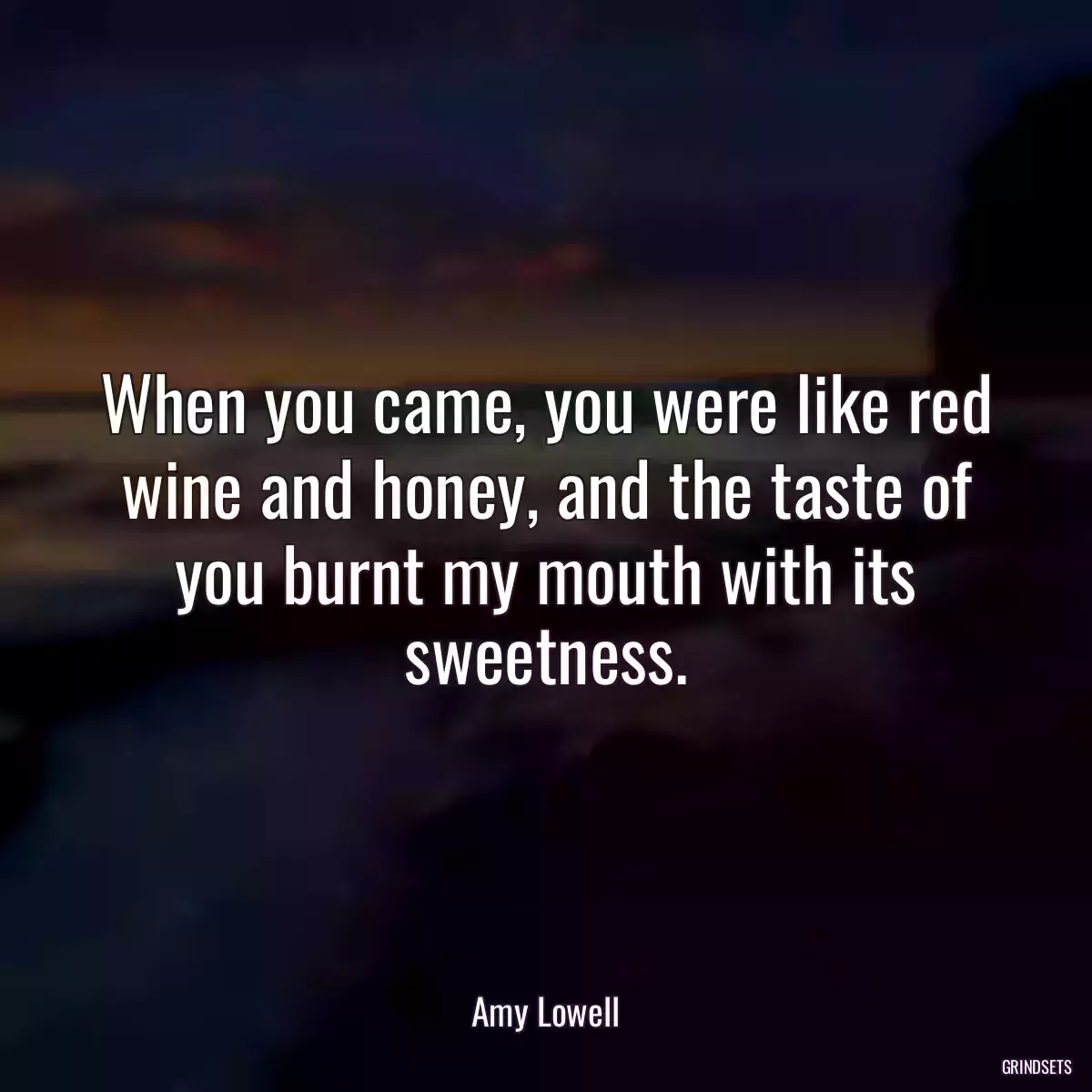 When you came, you were like red wine and honey, and the taste of you burnt my mouth with its sweetness.