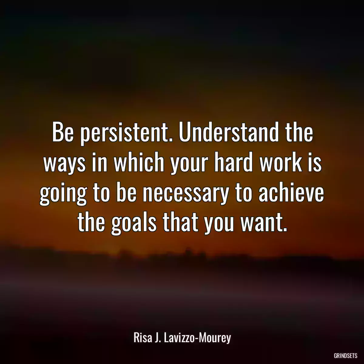 Be persistent. Understand the ways in which your hard work is going to be necessary to achieve the goals that you want.