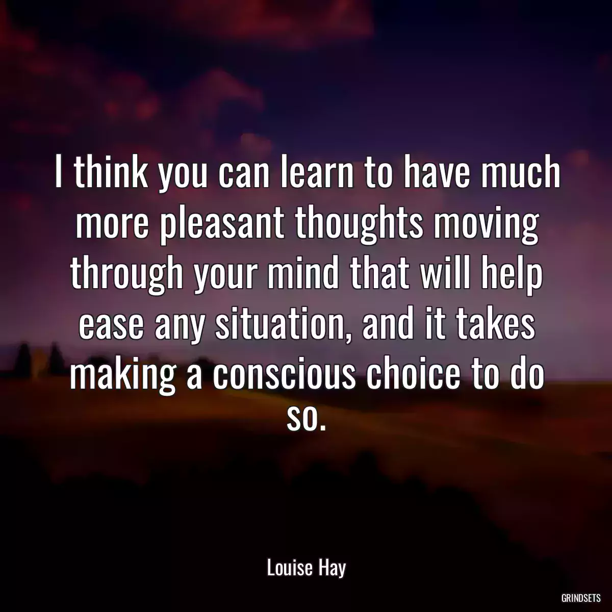I think you can learn to have much more pleasant thoughts moving through your mind that will help ease any situation, and it takes making a conscious choice to do so.