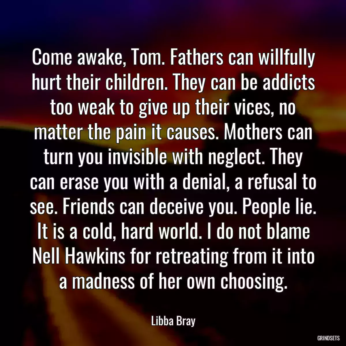 Come awake, Tom. Fathers can willfully hurt their children. They can be addicts too weak to give up their vices, no matter the pain it causes. Mothers can turn you invisible with neglect. They can erase you with a denial, a refusal to see. Friends can deceive you. People lie. It is a cold, hard world. I do not blame Nell Hawkins for retreating from it into a madness of her own choosing.