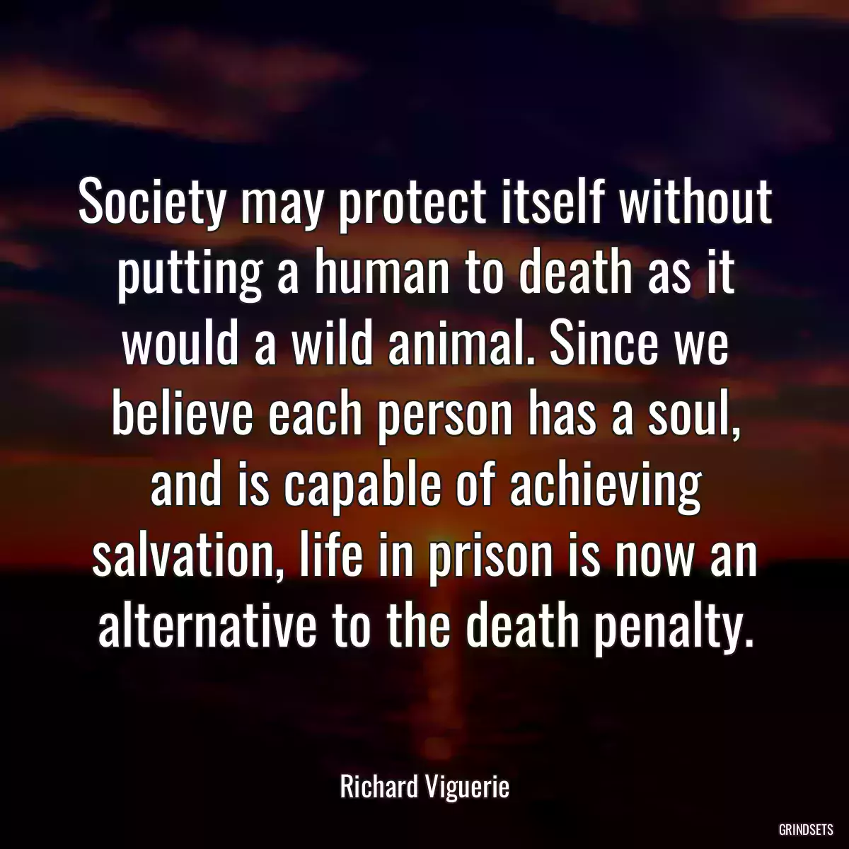 Society may protect itself without putting a human to death as it would a wild animal. Since we believe each person has a soul, and is capable of achieving salvation, life in prison is now an alternative to the death penalty.