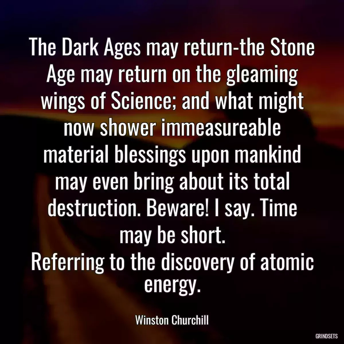 The Dark Ages may return-the Stone Age may return on the gleaming wings of Science; and what might now shower immeasureable material blessings upon mankind may even bring about its total destruction. Beware! I say. Time may be short.
Referring to the discovery of atomic energy.