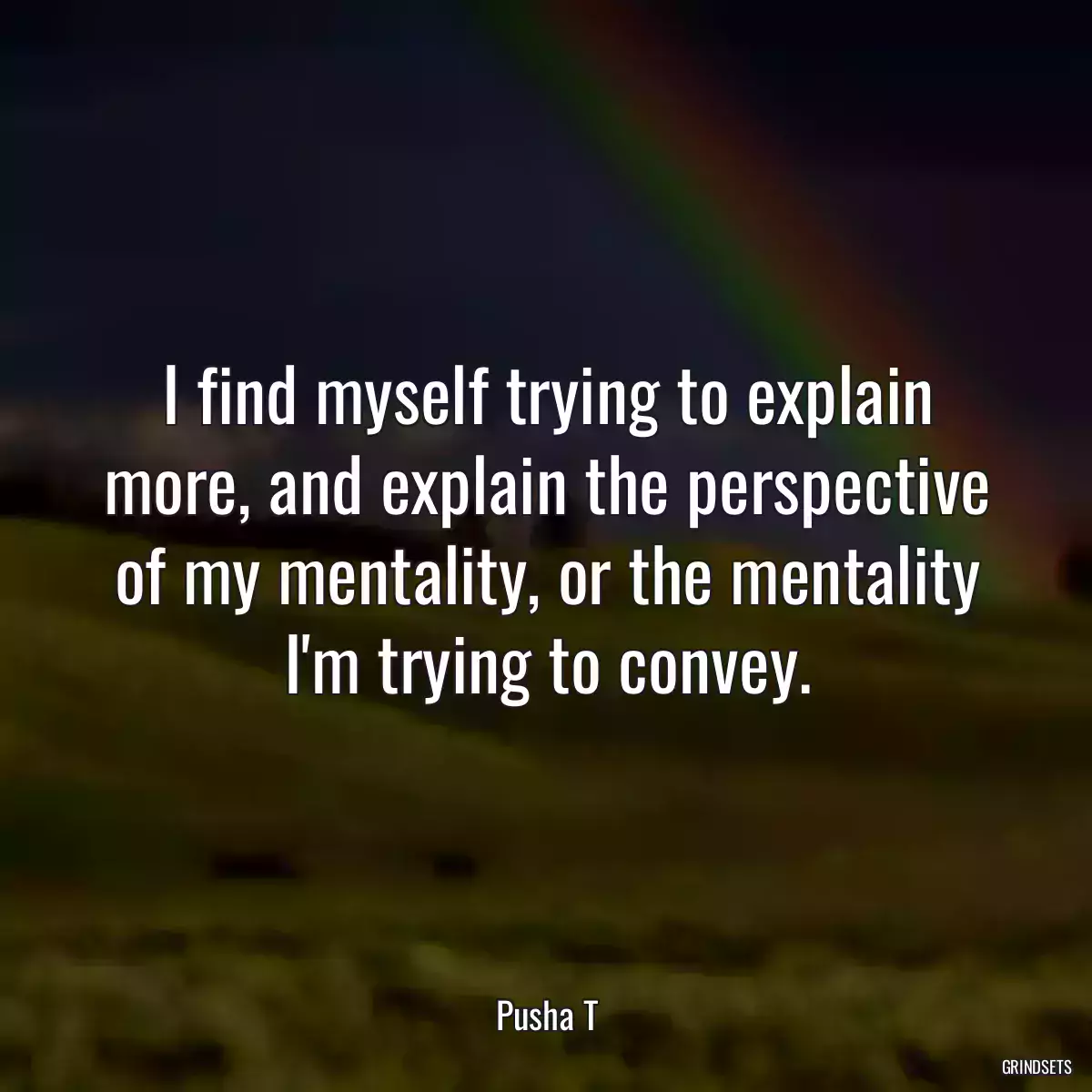 I find myself trying to explain more, and explain the perspective of my mentality, or the mentality I\'m trying to convey.