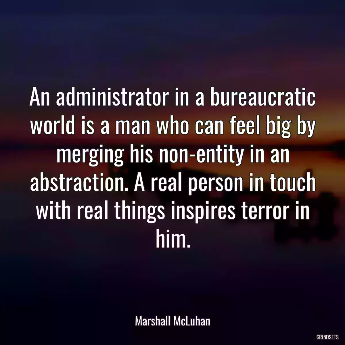 An administrator in a bureaucratic world is a man who can feel big by merging his non-entity in an abstraction. A real person in touch with real things inspires terror in him.