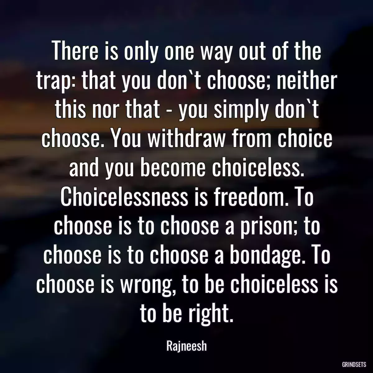 There is only one way out of the trap: that you don`t choose; neither this nor that - you simply don`t choose. You withdraw from choice and you become choiceless. Choicelessness is freedom. To choose is to choose a prison; to choose is to choose a bondage. To choose is wrong, to be choiceless is to be right.