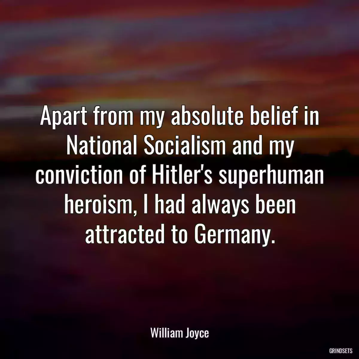 Apart from my absolute belief in National Socialism and my conviction of Hitler\'s superhuman heroism, I had always been attracted to Germany.