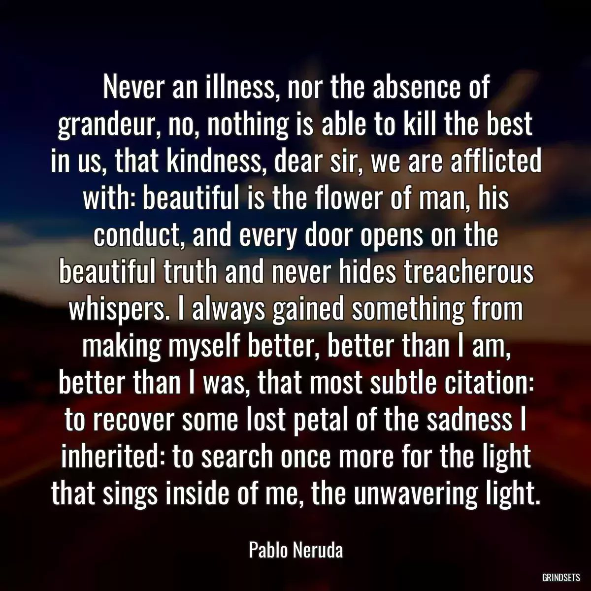 Never an illness, nor the absence of grandeur, no, nothing is able to kill the best in us, that kindness, dear sir, we are afflicted with: beautiful is the flower of man, his conduct, and every door opens on the beautiful truth and never hides treacherous whispers. I always gained something from making myself better, better than I am, better than I was, that most subtle citation: to recover some lost petal of the sadness I inherited: to search once more for the light that sings inside of me, the unwavering light.