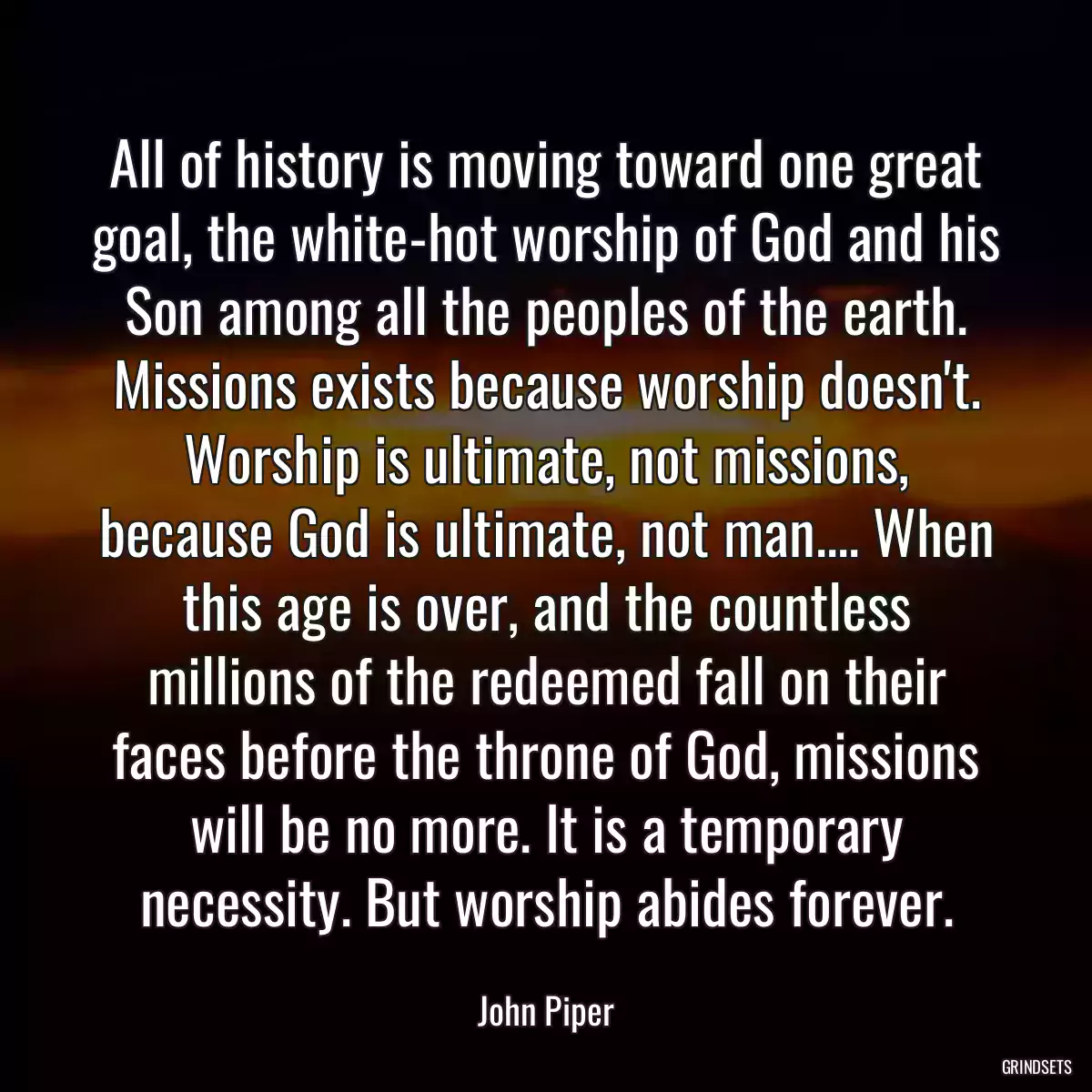 All of history is moving toward one great goal, the white-hot worship of God and his Son among all the peoples of the earth. Missions exists because worship doesn\'t. Worship is ultimate, not missions, because God is ultimate, not man.... When this age is over, and the countless millions of the redeemed fall on their faces before the throne of God, missions will be no more. It is a temporary necessity. But worship abides forever.