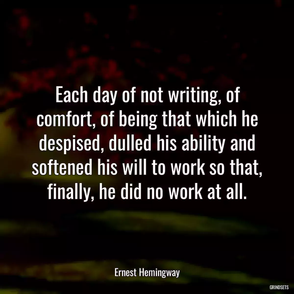 Each day of not writing, of comfort, of being that which he despised, dulled his ability and softened his will to work so that, finally, he did no work at all.