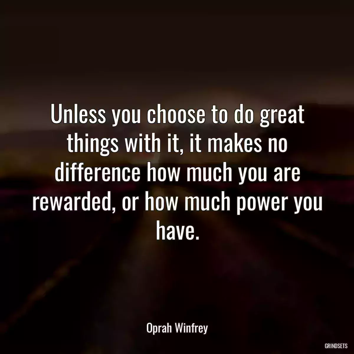 Unless you choose to do great things with it, it makes no difference how much you are rewarded, or how much power you have.