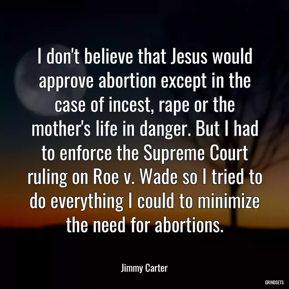 I don\'t believe that Jesus would approve abortion except in the case of incest, rape or the mother\'s life in danger. But I had to enforce the Supreme Court ruling on Roe v. Wade so I tried to do everything I could to minimize the need for abortions.