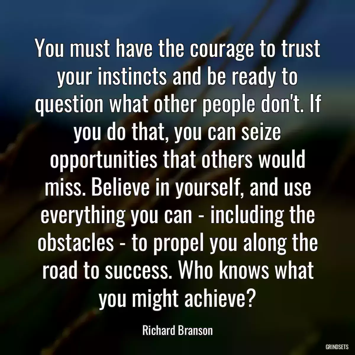 You must have the courage to trust your instincts and be ready to question what other people don\'t. If you do that, you can seize opportunities that others would miss. Believe in yourself, and use everything you can - including the obstacles - to propel you along the road to success. Who knows what you might achieve?