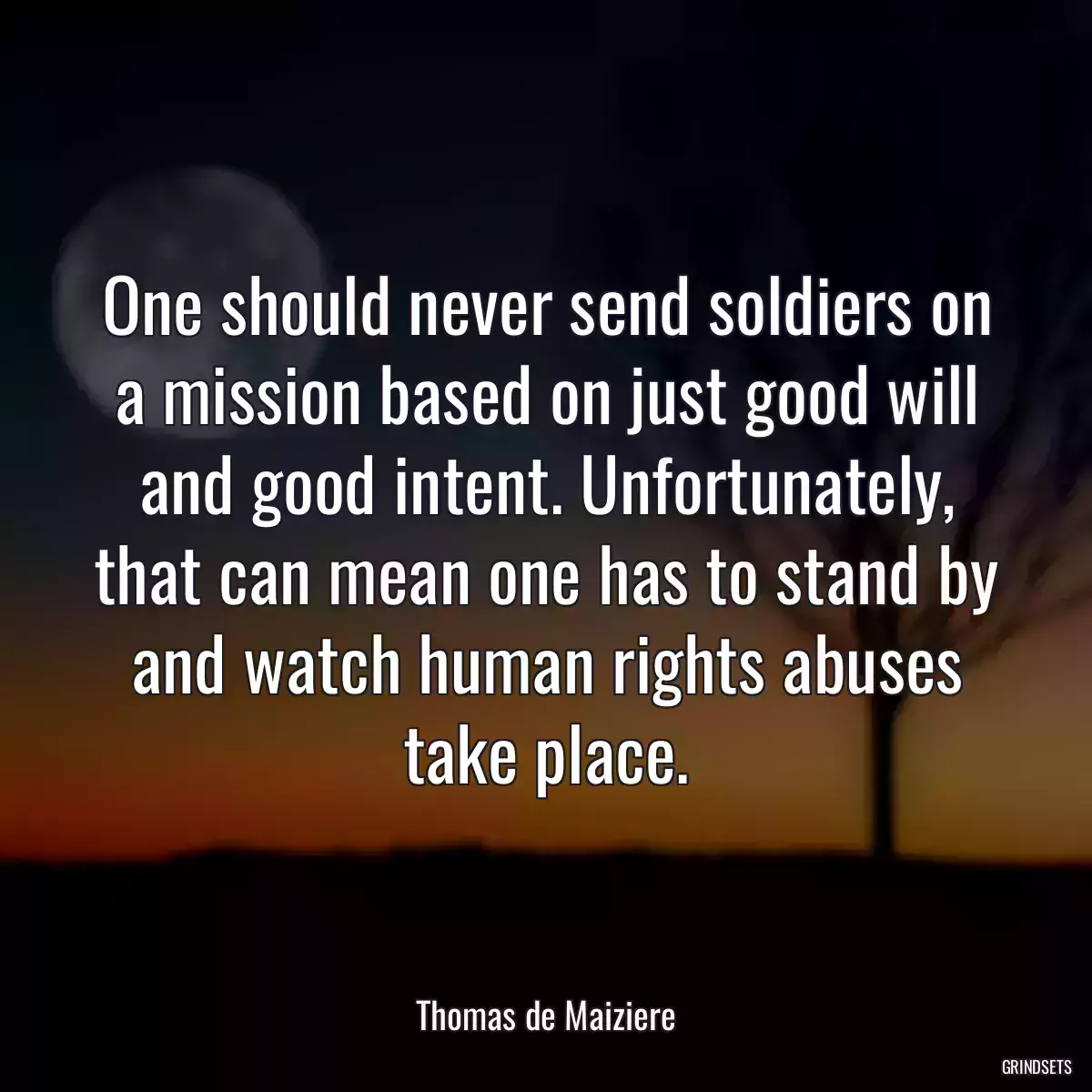 One should never send soldiers on a mission based on just good will and good intent. Unfortunately, that can mean one has to stand by and watch human rights abuses take place.