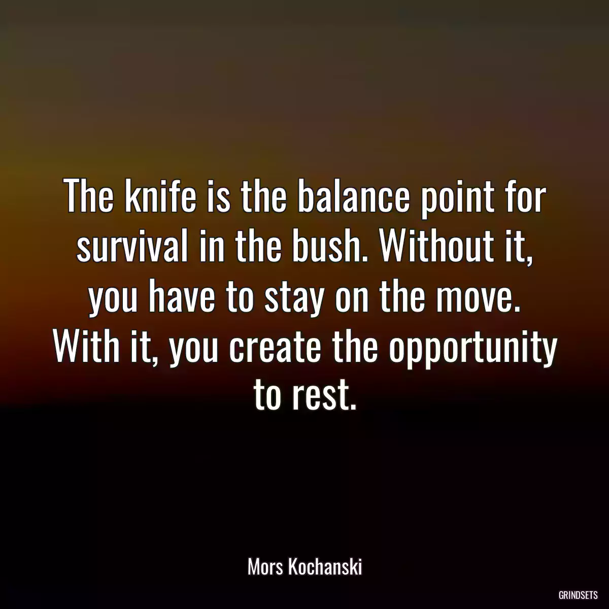 The knife is the balance point for survival in the bush. Without it, you have to stay on the move. With it, you create the opportunity to rest.