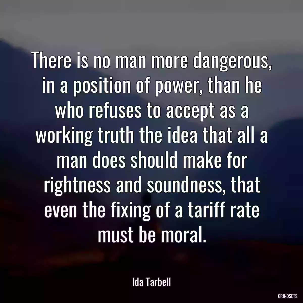 There is no man more dangerous, in a position of power, than he who refuses to accept as a working truth the idea that all a man does should make for rightness and soundness, that even the fixing of a tariff rate must be moral.