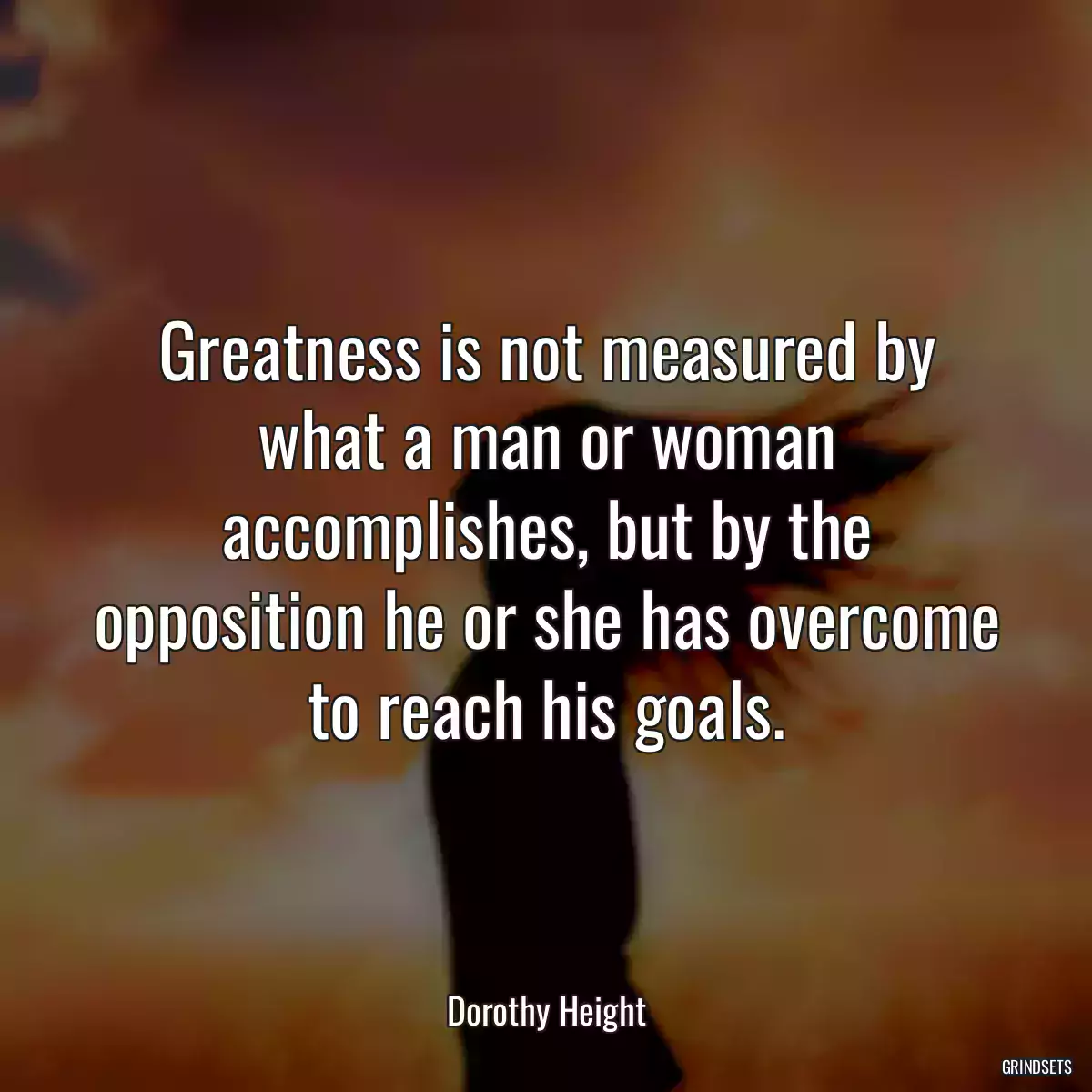 Greatness is not measured by what a man or woman accomplishes, but by the opposition he or she has overcome to reach his goals.