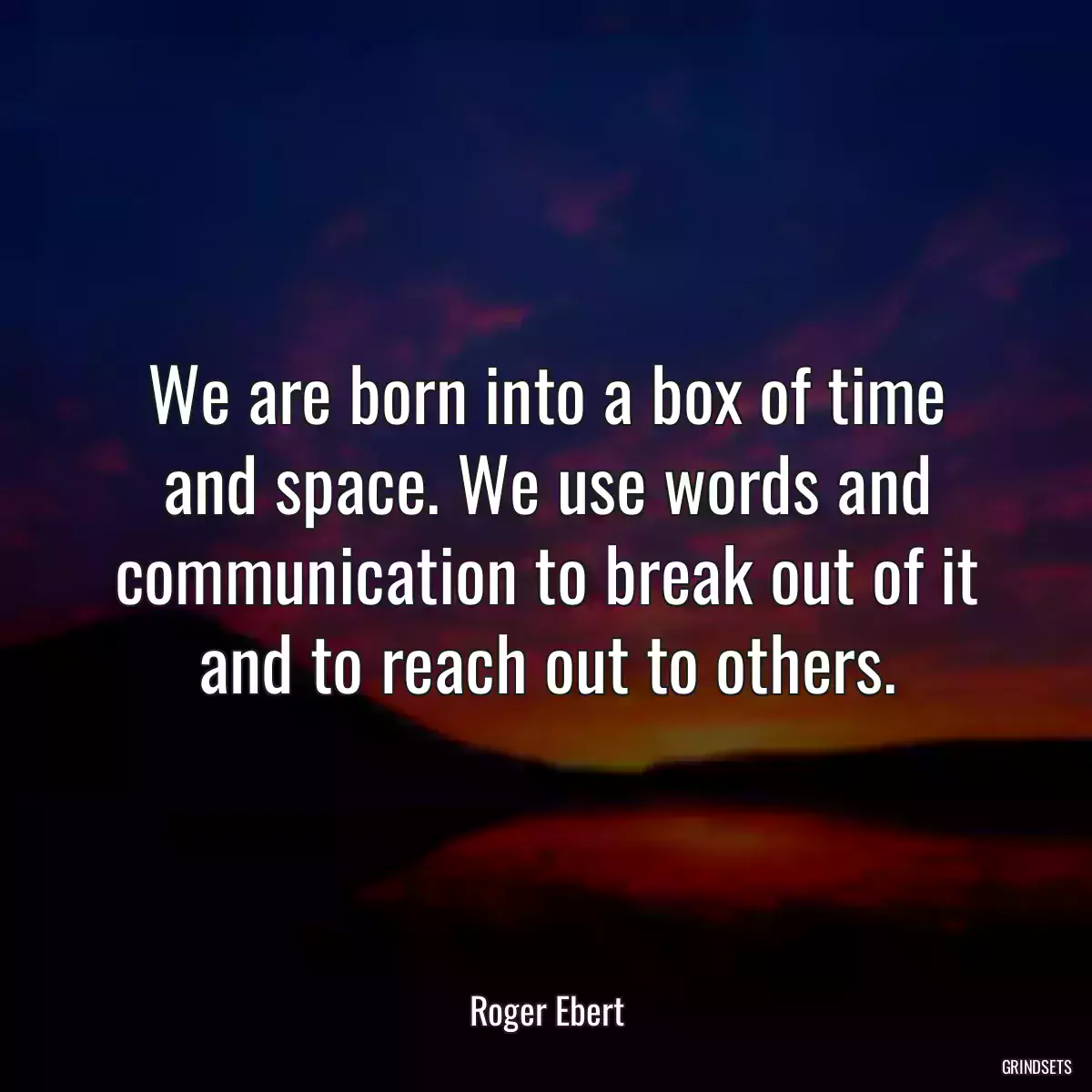 We are born into a box of time and space. We use words and communication to break out of it and to reach out to others.