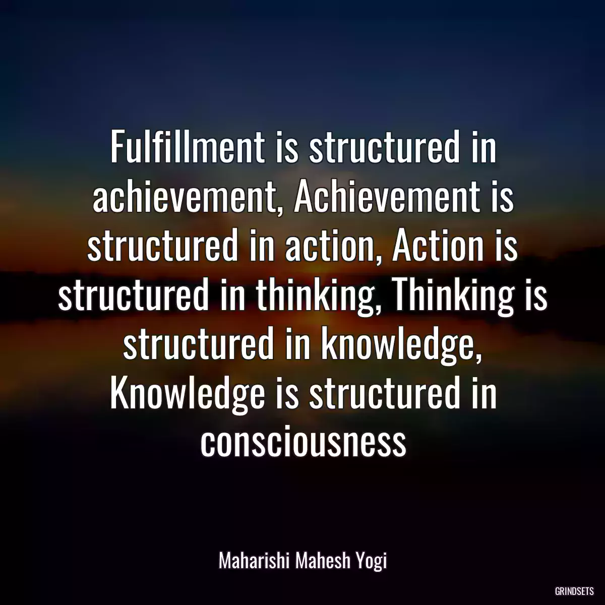 Fulfillment is structured in achievement, Achievement is structured in action, Action is structured in thinking, Thinking is structured in knowledge, Knowledge is structured in consciousness