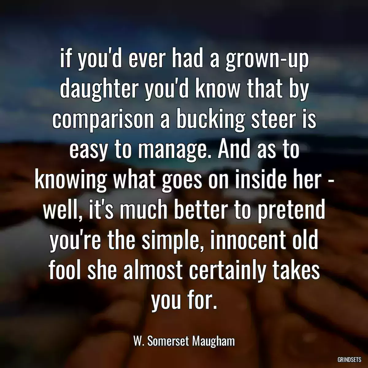 if you\'d ever had a grown-up daughter you\'d know that by comparison a bucking steer is easy to manage. And as to knowing what goes on inside her - well, it\'s much better to pretend you\'re the simple, innocent old fool she almost certainly takes you for.