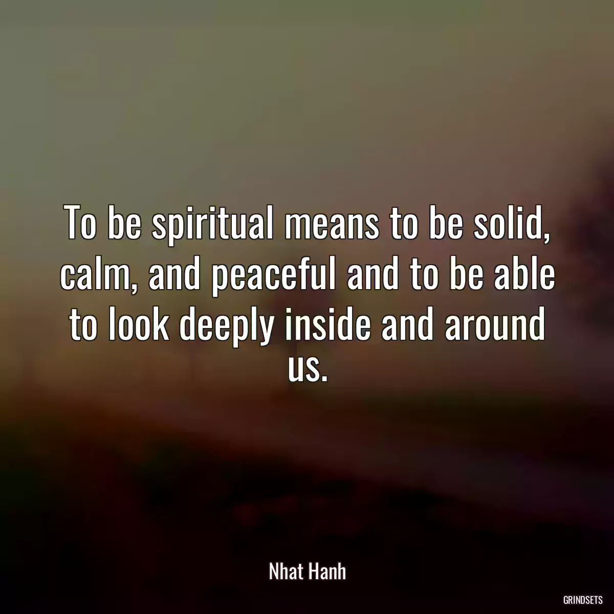 To be spiritual means to be solid, calm, and peaceful and to be able to look deeply inside and around us.