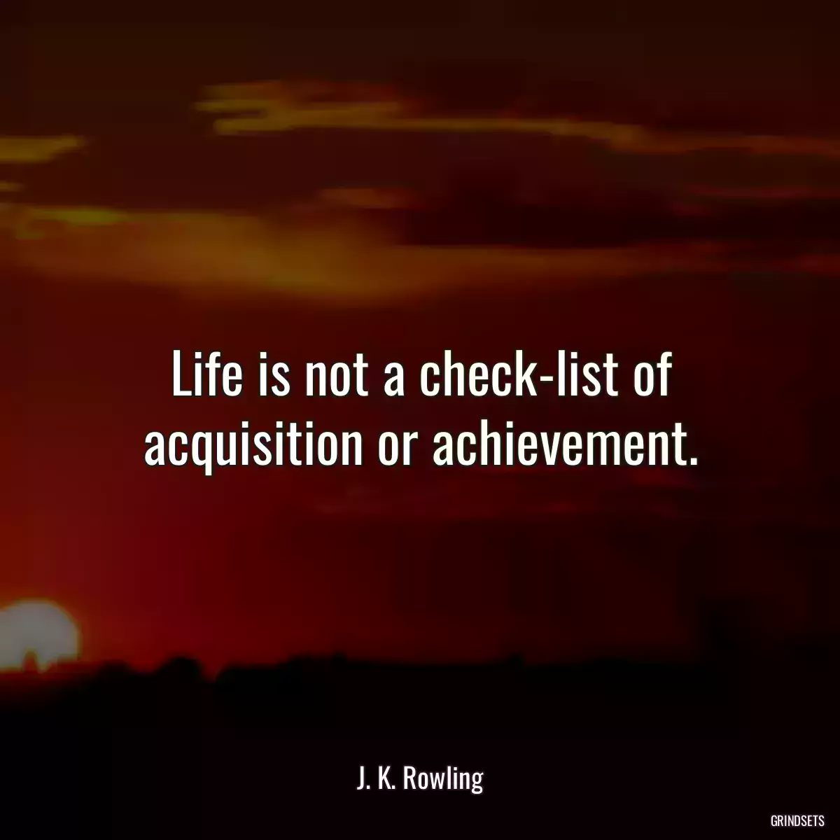 Life is not a check-list of acquisition or achievement.