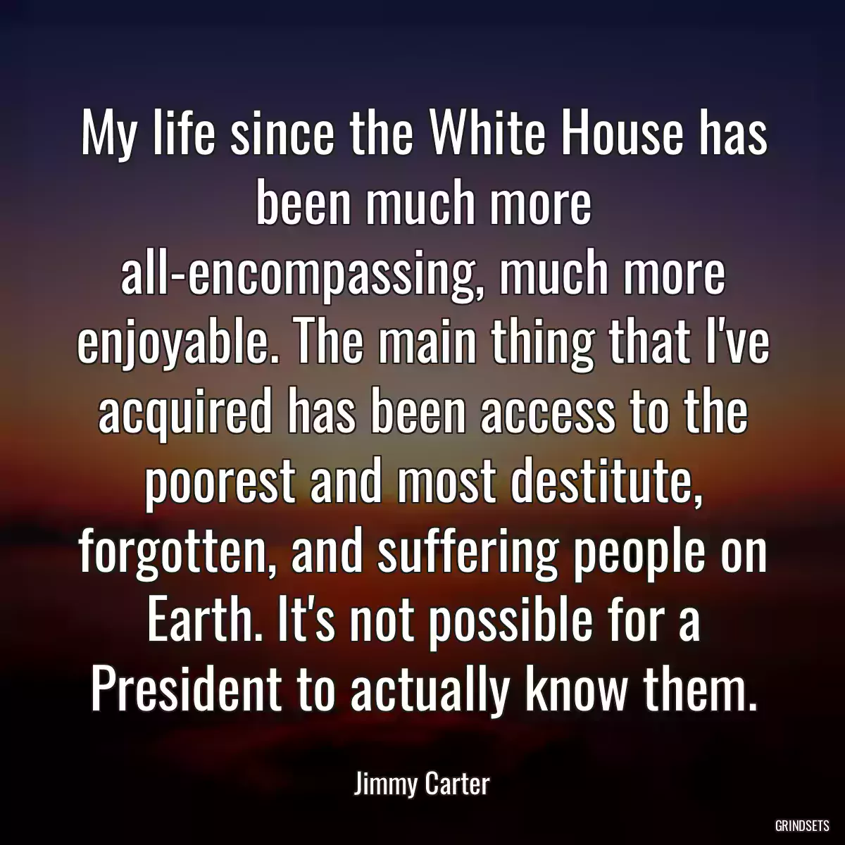 My life since the White House has been much more all-encompassing, much more enjoyable. The main thing that I\'ve acquired has been access to the poorest and most destitute, forgotten, and suffering people on Earth. It\'s not possible for a President to actually know them.