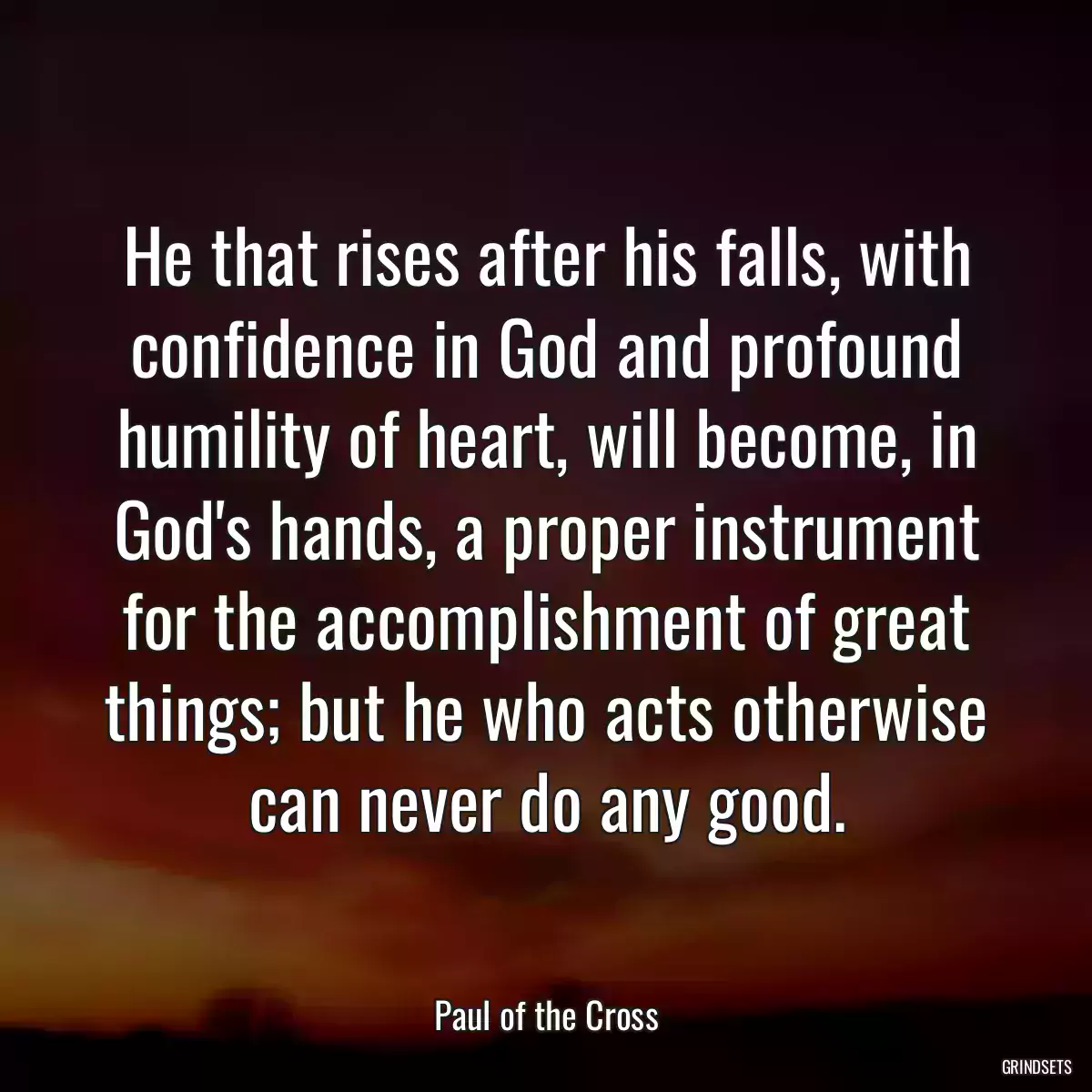 He that rises after his falls, with confidence in God and profound humility of heart, will become, in God\'s hands, a proper instrument for the accomplishment of great things; but he who acts otherwise can never do any good.