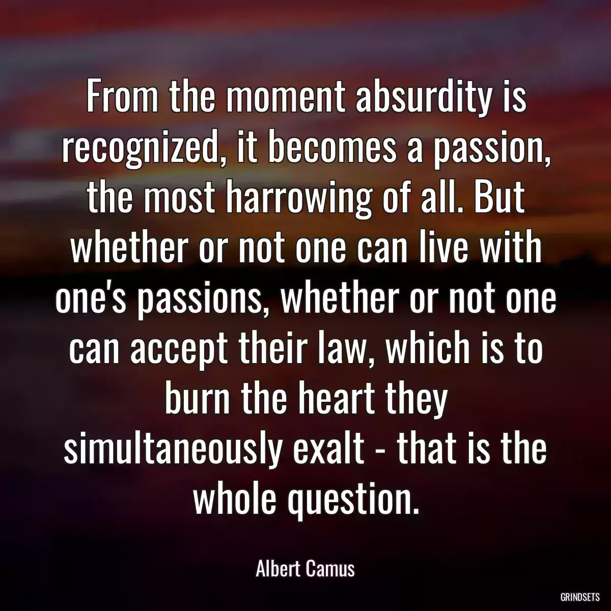 From the moment absurdity is recognized, it becomes a passion, the most harrowing of all. But whether or not one can live with one\'s passions, whether or not one can accept their law, which is to burn the heart they simultaneously exalt - that is the whole question.