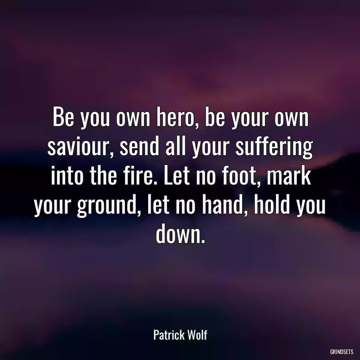 Be you own hero, be your own saviour, send all your suffering into the fire. Let no foot, mark your ground, let no hand, hold you down.