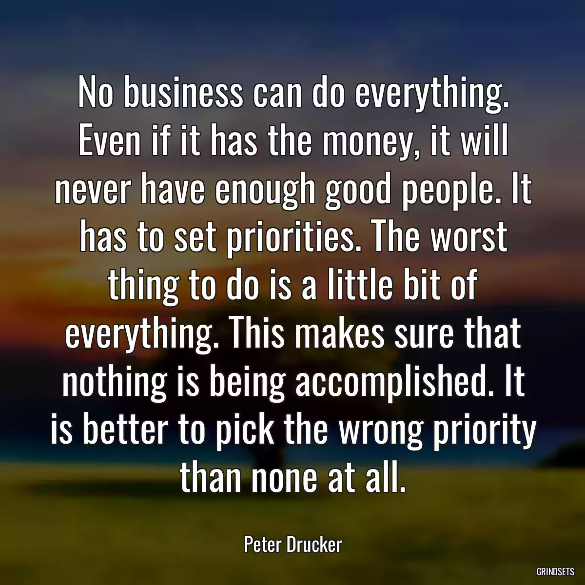 No business can do everything. Even if it has the money, it will never have enough good people. It has to set priorities. The worst thing to do is a little bit of everything. This makes sure that nothing is being accomplished. It is better to pick the wrong priority than none at all.