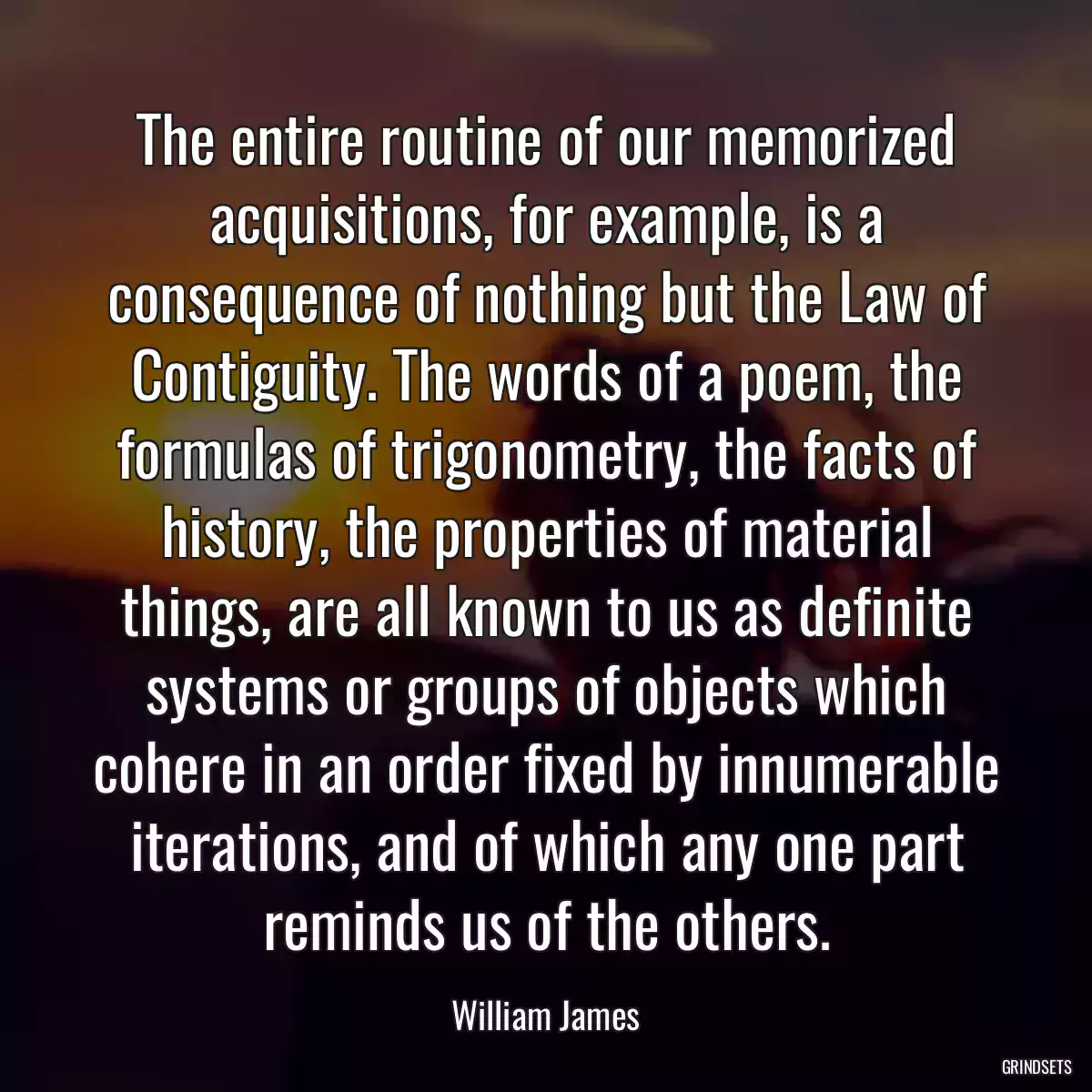 The entire routine of our memorized acquisitions, for example, is a consequence of nothing but the Law of Contiguity. The words of a poem, the formulas of trigonometry, the facts of history, the properties of material things, are all known to us as definite systems or groups of objects which cohere in an order fixed by innumerable iterations, and of which any one part reminds us of the others.