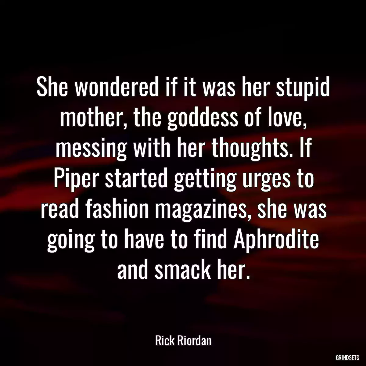 She wondered if it was her stupid mother, the goddess of love, messing with her thoughts. If Piper started getting urges to read fashion magazines, she was going to have to find Aphrodite and smack her.