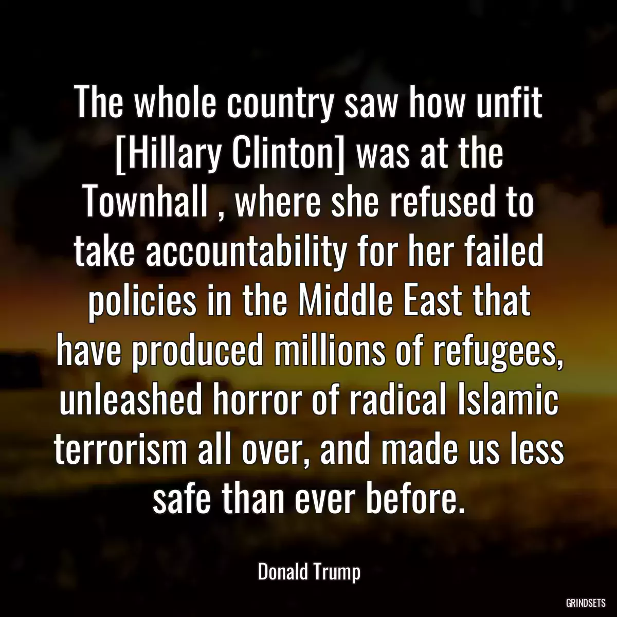 The whole country saw how unfit [Hillary Clinton] was at the Townhall , where she refused to take accountability for her failed policies in the Middle East that have produced millions of refugees, unleashed horror of radical Islamic terrorism all over, and made us less safe than ever before.