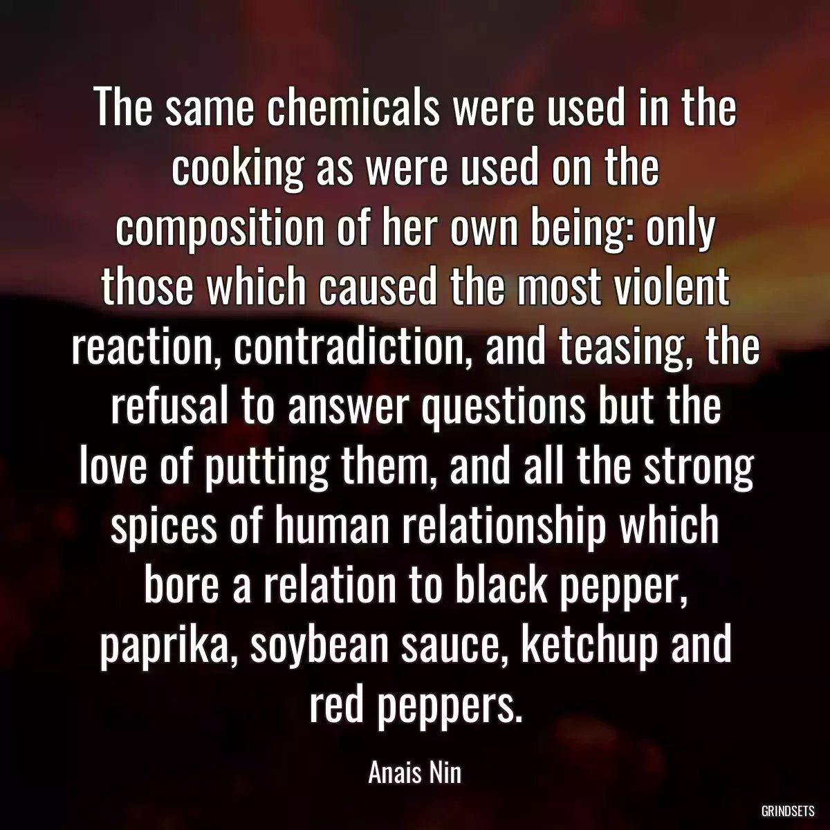 The same chemicals were used in the cooking as were used on the composition of her own being: only those which caused the most violent reaction, contradiction, and teasing, the refusal to answer questions but the love of putting them, and all the strong spices of human relationship which bore a relation to black pepper, paprika, soybean sauce, ketchup and red peppers.