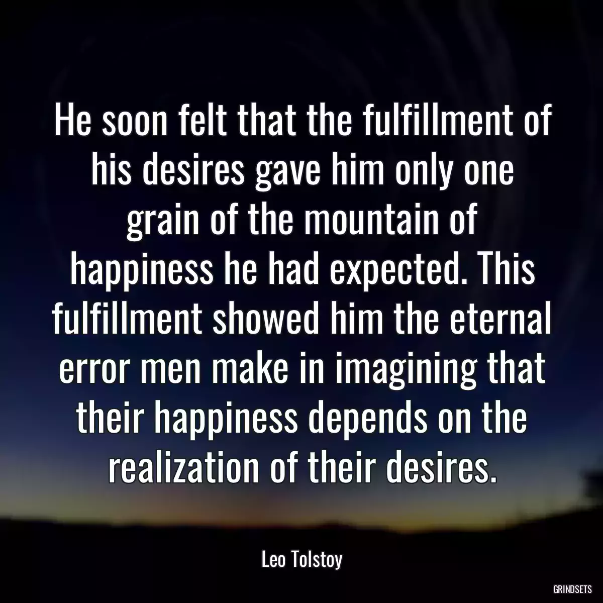 He soon felt that the fulfillment of his desires gave him only one grain of the mountain of happiness he had expected. This fulfillment showed him the eternal error men make in imagining that their happiness depends on the realization of their desires.