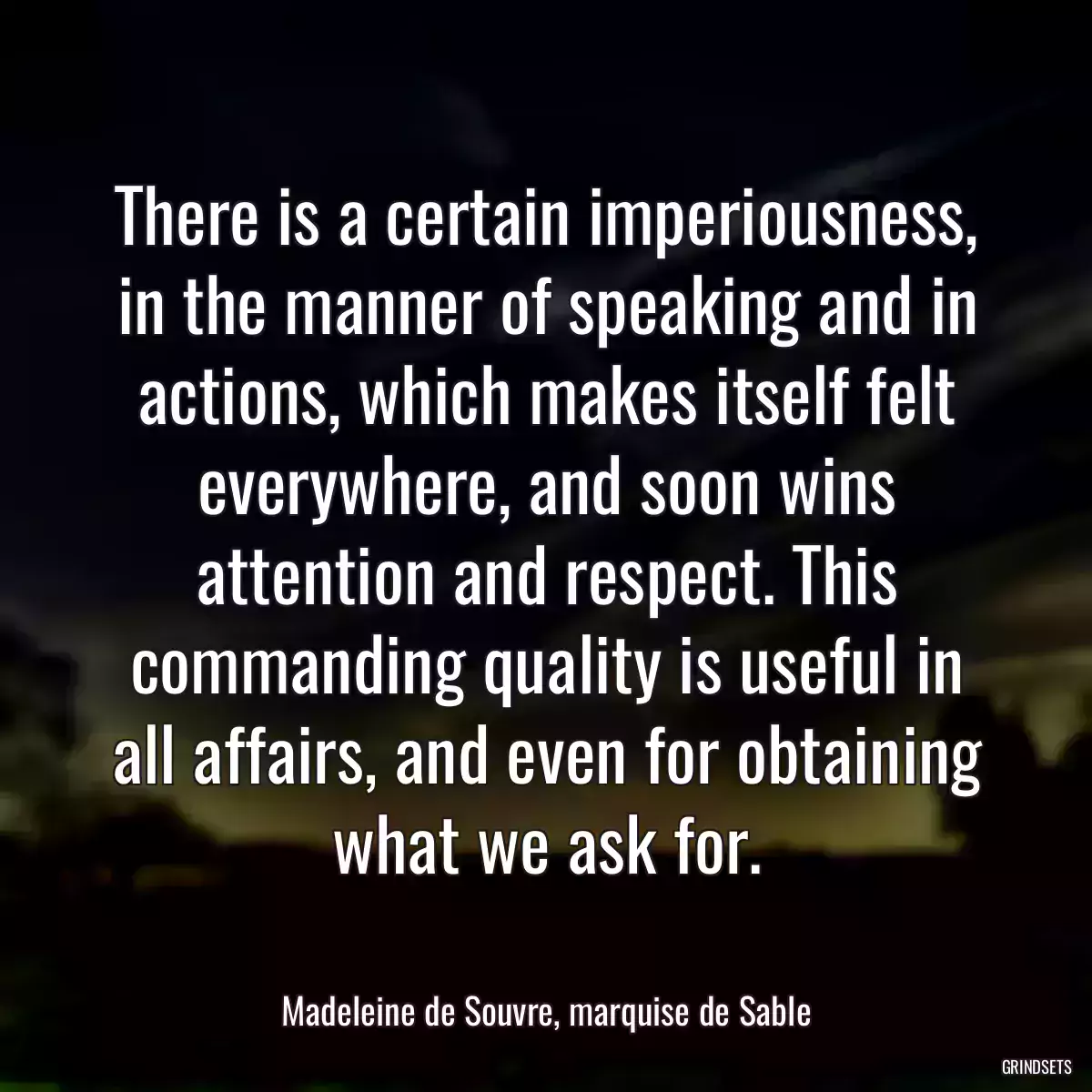 There is a certain imperiousness, in the manner of speaking and in actions, which makes itself felt everywhere, and soon wins attention and respect. This commanding quality is useful in all affairs, and even for obtaining what we ask for.