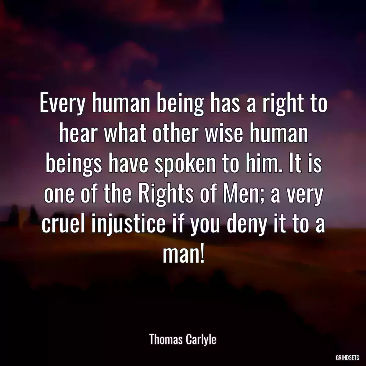 Every human being has a right to hear what other wise human beings have spoken to him. It is one of the Rights of Men; a very cruel injustice if you deny it to a man!