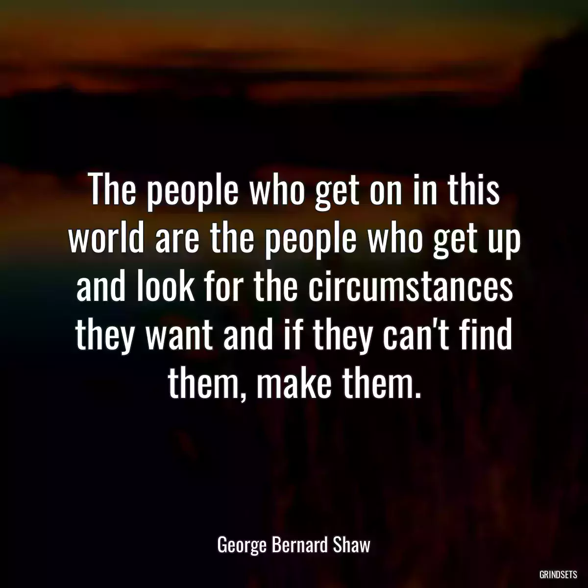 The people who get on in this world are the people who get up and look for the circumstances they want and if they can\'t find them, make them.