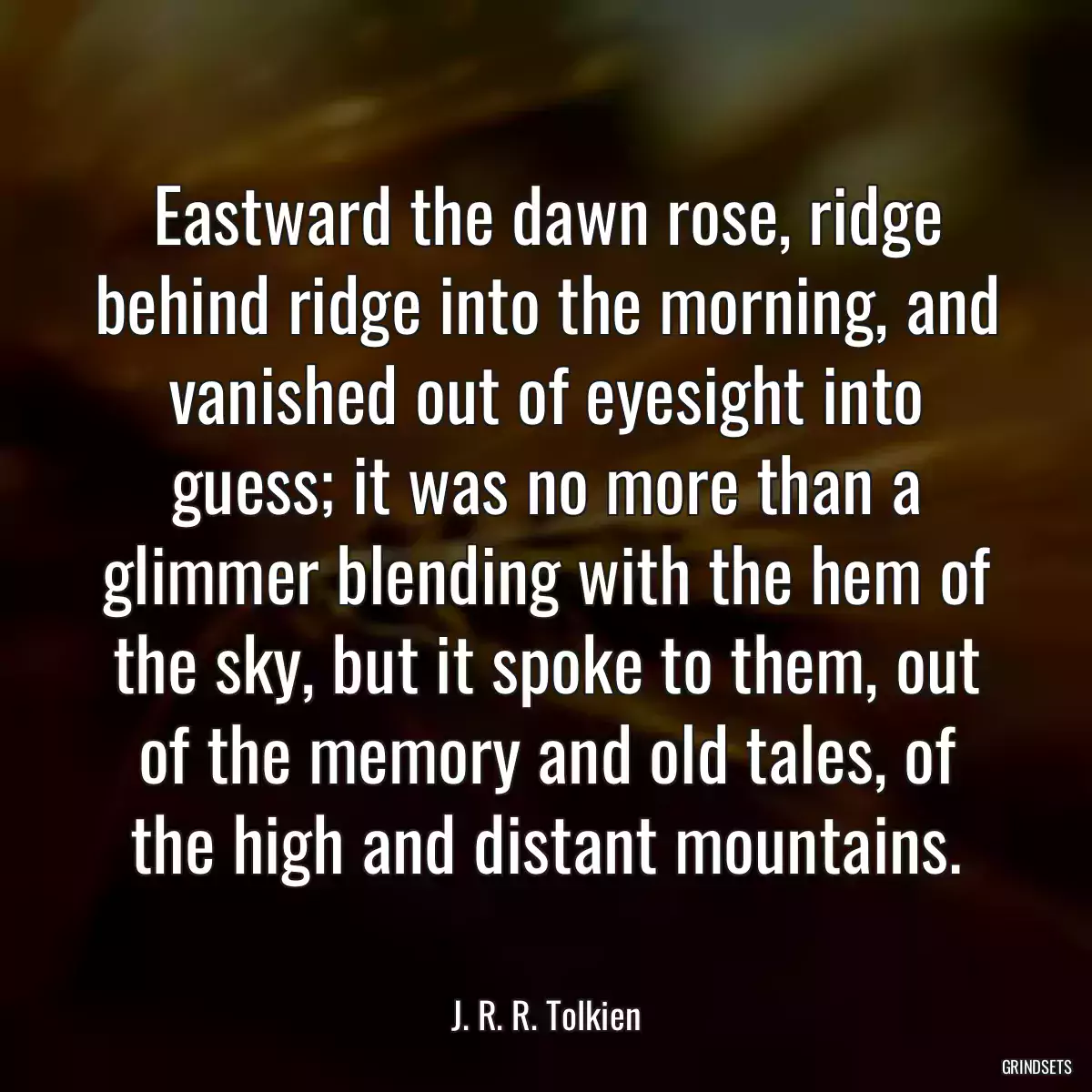 Eastward the dawn rose, ridge behind ridge into the morning, and vanished out of eyesight into guess; it was no more than a glimmer blending with the hem of the sky, but it spoke to them, out of the memory and old tales, of the high and distant mountains.