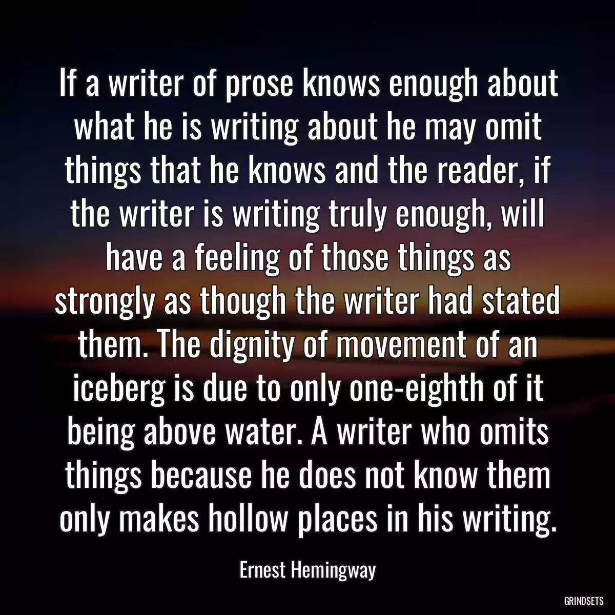 If a writer of prose knows enough about what he is writing about he may omit things that he knows and the reader, if the writer is writing truly enough, will have a feeling of those things as strongly as though the writer had stated them. The dignity of movement of an iceberg is due to only one-eighth of it being above water. A writer who omits things because he does not know them only makes hollow places in his writing.