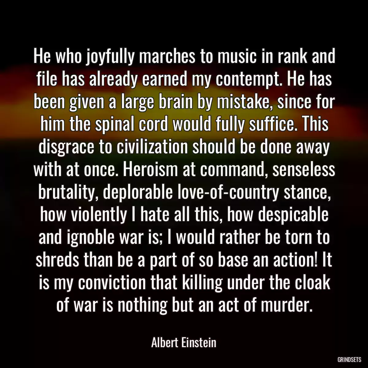 He who joyfully marches to music in rank and file has already earned my contempt. He has been given a large brain by mistake, since for him the spinal cord would fully suffice. This disgrace to civilization should be done away with at once. Heroism at command, senseless brutality, deplorable love-of-country stance, how violently I hate all this, how despicable and ignoble war is; I would rather be torn to shreds than be a part of so base an action! It is my conviction that killing under the cloak of war is nothing but an act of murder.