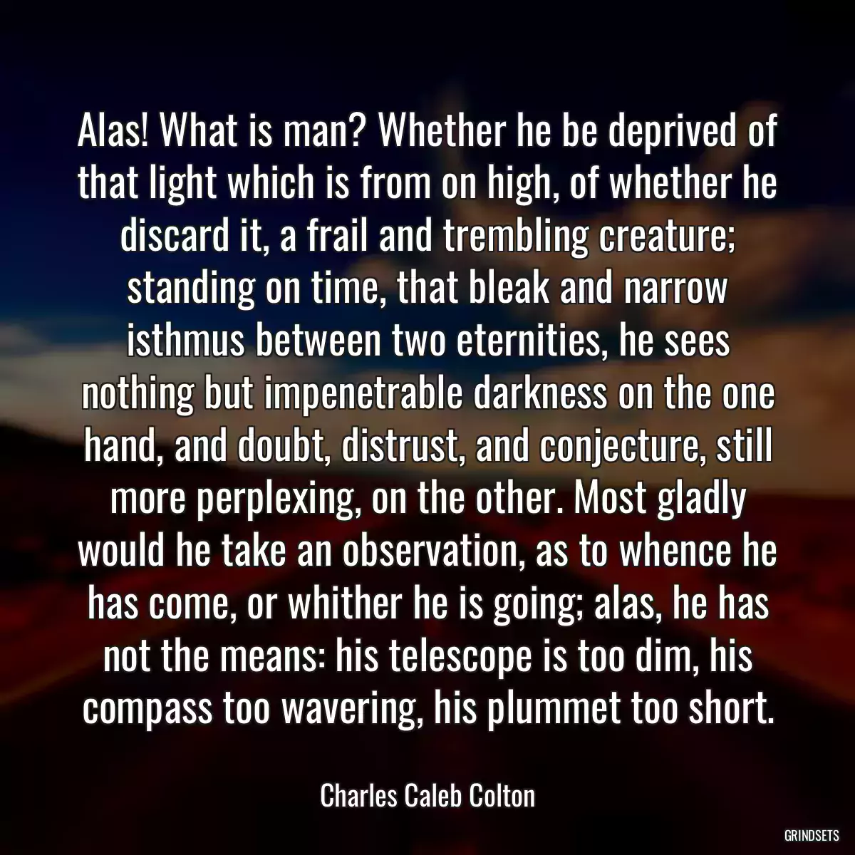 Alas! What is man? Whether he be deprived of that light which is from on high, of whether he discard it, a frail and trembling creature; standing on time, that bleak and narrow isthmus between two eternities, he sees nothing but impenetrable darkness on the one hand, and doubt, distrust, and conjecture, still more perplexing, on the other. Most gladly would he take an observation, as to whence he has come, or whither he is going; alas, he has not the means: his telescope is too dim, his compass too wavering, his plummet too short.