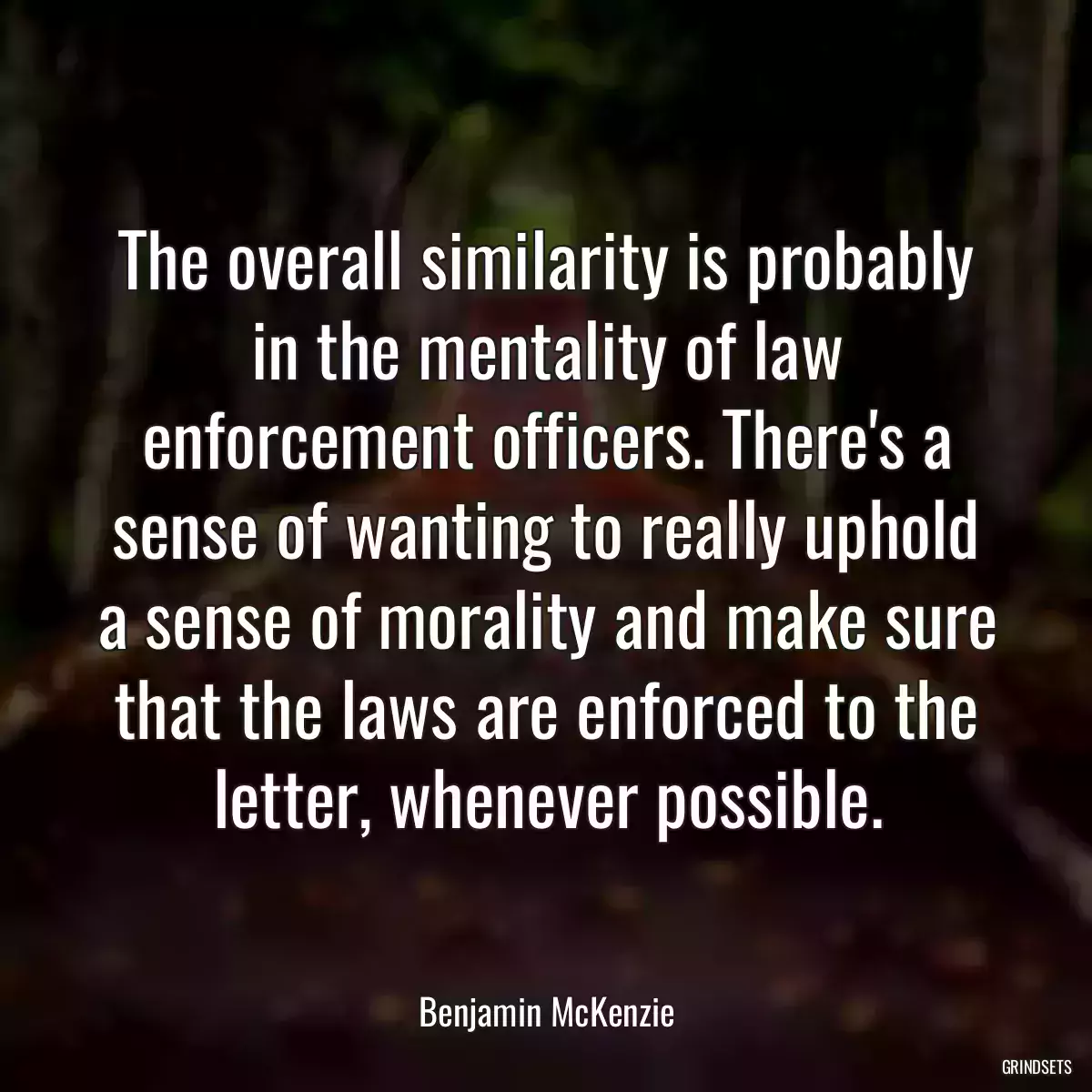 The overall similarity is probably in the mentality of law enforcement officers. There\'s a sense of wanting to really uphold a sense of morality and make sure that the laws are enforced to the letter, whenever possible.