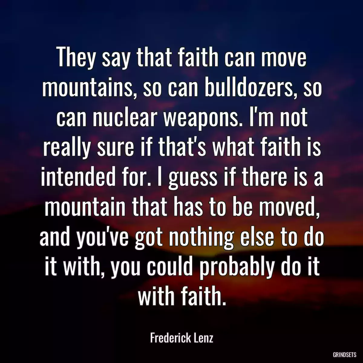 They say that faith can move mountains, so can bulldozers, so can nuclear weapons. I\'m not really sure if that\'s what faith is intended for. I guess if there is a mountain that has to be moved, and you\'ve got nothing else to do it with, you could probably do it with faith.