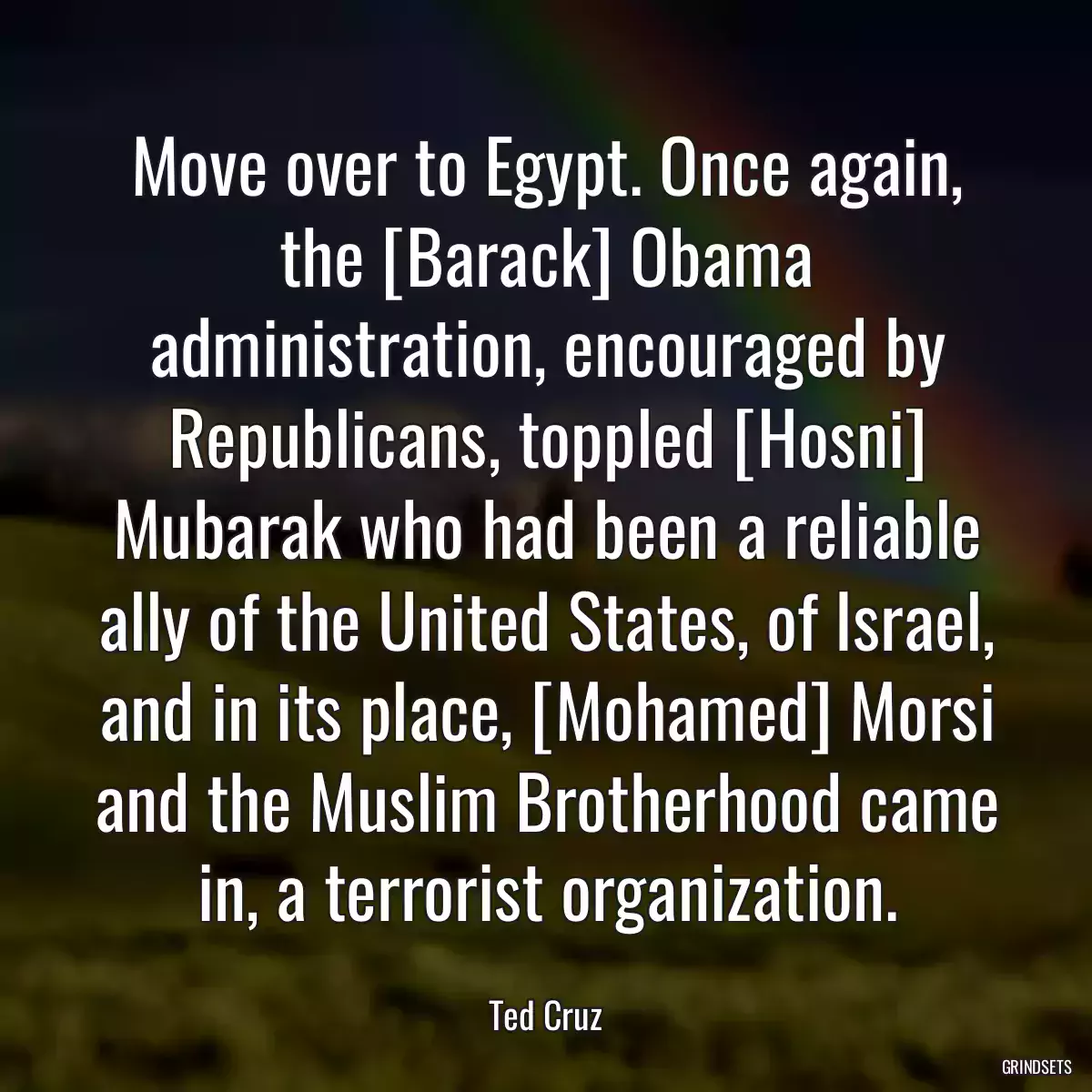 Move over to Egypt. Once again, the [Barack] Obama administration, encouraged by Republicans, toppled [Hosni] Mubarak who had been a reliable ally of the United States, of Israel, and in its place, [Mohamed] Morsi and the Muslim Brotherhood came in, a terrorist organization.