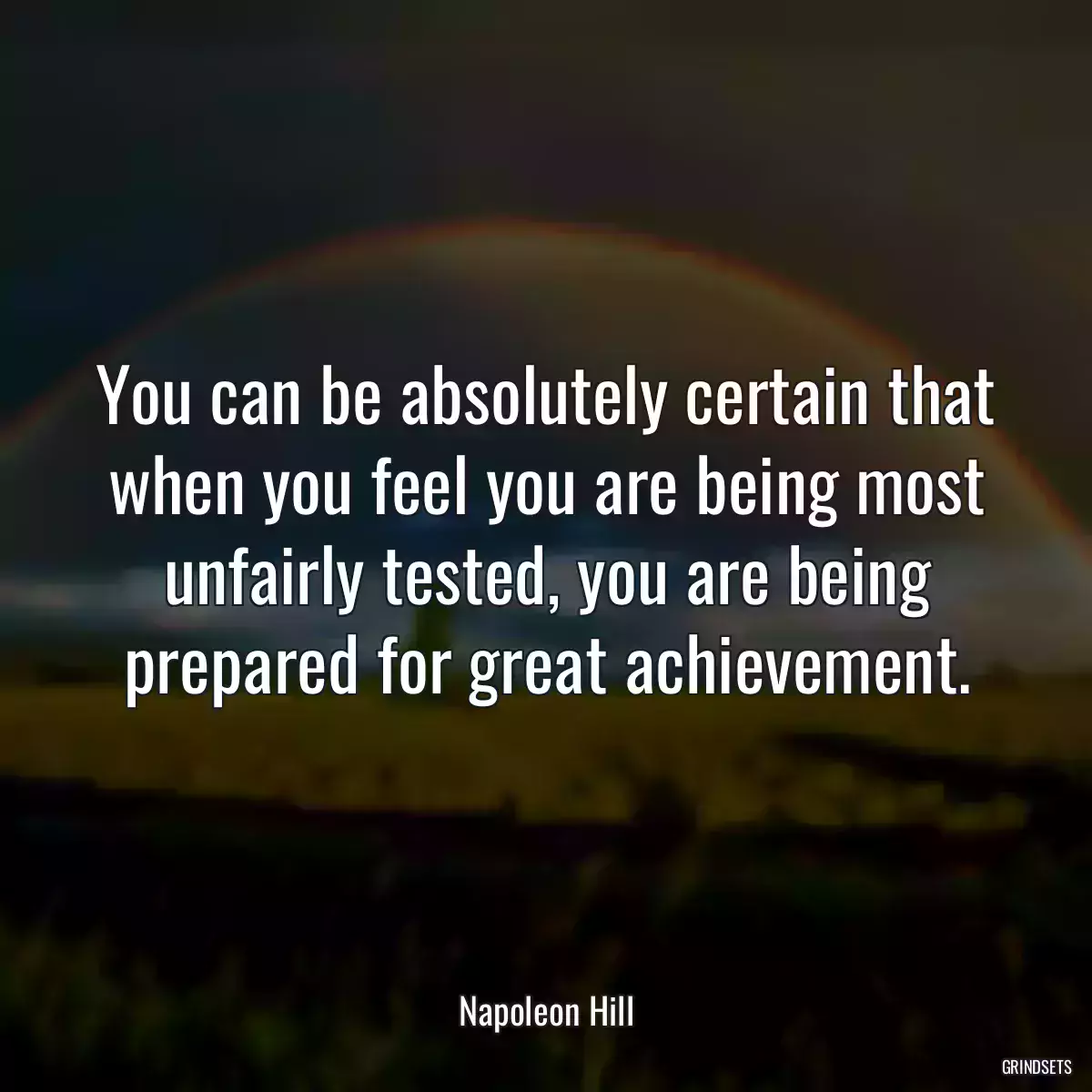 You can be absolutely certain that when you feel you are being most unfairly tested, you are being prepared for great achievement.