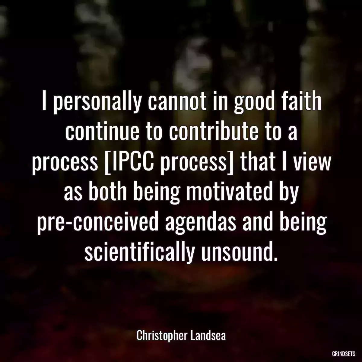 I personally cannot in good faith continue to contribute to a process [IPCC process] that I view as both being motivated by pre-conceived agendas and being scientifically unsound.